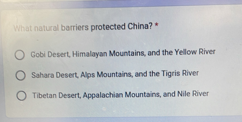 What natural barriers protected China? *
Gobi Desert, Himalayan Mountains, and the Yellow River
Sahara Desert, Alps Mountains, and the Tigris River
Tibetan Desert, Appalachian Mountains, and Nile River