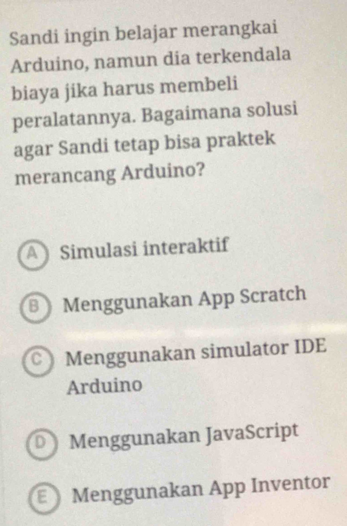 Sandi ingin belajar merangkai
Arduino, namun dia terkendala
biaya jika harus membeli
peralatannya. Bagaimana solusi
agar Sandi tetap bisa praktek
merancang Arduino?
A Simulasi interaktif
Menggunakan App Scratch
C) Menggunakan simulator IDE
Arduino
D Menggunakan JavaScript
Menggunakan App Inventor