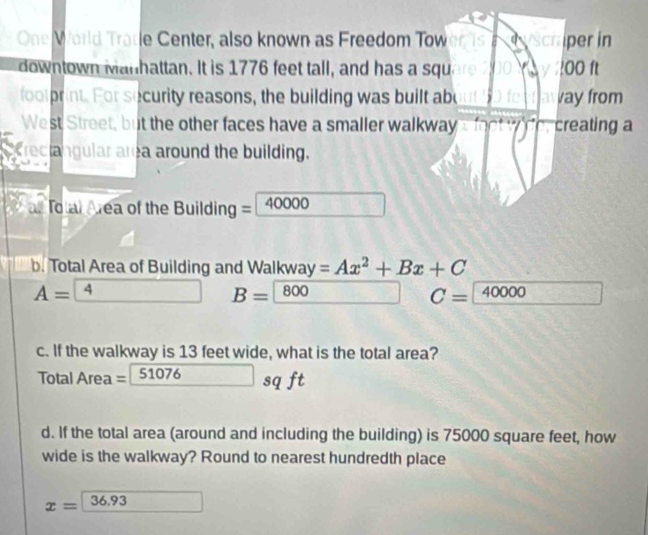 One World Tratle Center, also known as Freedom Tow iper in 
downtown Manhattan. It is 1776 feet tall, and has a squ JC 00 ft
footprint. For security reasons, the building was built abe ay from 
West Street, but the other faces have a smaller walkway creating a 
Crectangular area around the building. 
al Total Area of the Building = 40000
b. Total Area of Building and Walkway =Ax^2+Bx+C
A= 4 B= 800
C=40000 f^(-1)(x  75/10 = □ /11 
c. If the walkway is 13 feet wide, what is the total area? 
Tota Area= 51076sqft
d. If the total area (around and including the building) is 75000 square feet, how 
wide is the walkway? Round to nearest hundredth place
x=36.93 □