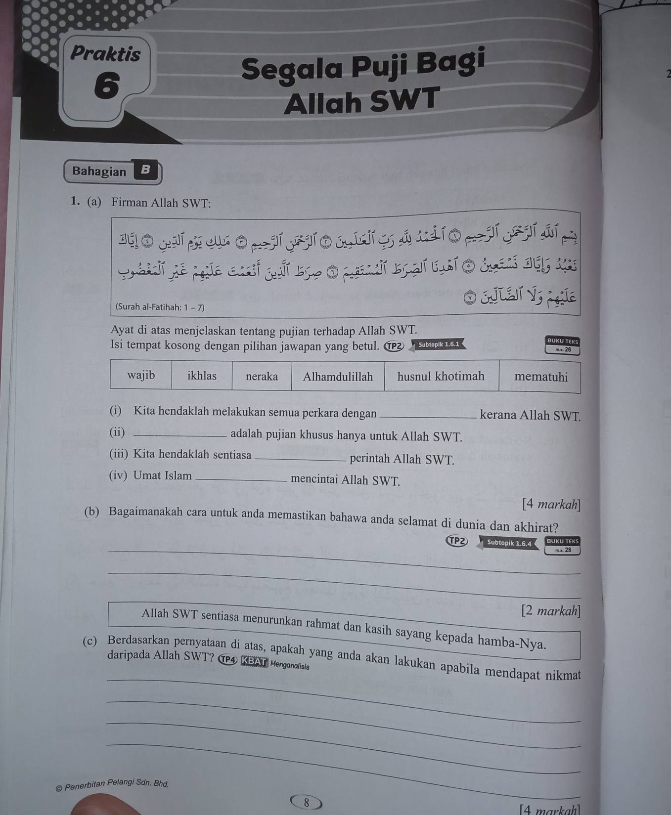 Praktis
6
Segala Puji Bagi
Allah SWT
Bahagian B
1. (a) Firman Allah SWT:
dúo yup c Omjí yjío j[ i g j xjío p jí y jíqí n
(Surah al-Fatihah: 1 - 7)
O EJIEJ V Í
Ayat di atas menjelaskan tentang pujian terhadap Allah SWT.
UKÜ TE
Isi tempat kosong dengan pilihan jawapan yang betul. ⑰ Subtopik 1.6.1 m.s. 26
wajib ikhlas neraka Alhamdulillah husnul khotimah mematuhi
(i) Kita hendaklah melakukan semua perkara dengan _kerana Allah SWT.
(ii) _adalah pujian khusus hanya untuk Allah SWT.
(iii) Kita hendaklah sentiasa _perintah Allah SWT.
(iv) Umat Islam_ mencintai Allah SWT.
[4 markah]
(b) Bagaimanakah cara untuk anda memastikan bahawa anda selamat di dunia dan akhirat?
_
TP2 Subtopik 1.6.4
m s. 28
_
_
[2 markah]
Allah SWT sentiasa menurunkan rahmat dan kasih sayang kepada hamba-Nya.
_
(c) Berdasarkan pernyataan di atas, apakah yang anda akan lakukan apabila mendapat nikmat
daripada Allah SWT? @ 4 KBAT Menganolisis
_
_
_
© Penerbitan Pelangi Sdn. Bhd.
8
[4 markaḥ]