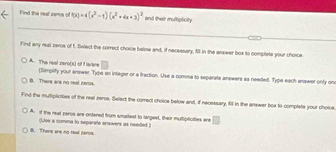 Find the real zeros of f(x)=4(x^2-1)(x^2+4x+3)^2 and their multiplicity
Find any real zeros of f. Select the correct choice below and, if necessary, fill in the answer box to complete your choice
A. The real zero(s) of f is/are □
(Simplify your answer. Type an integer or a fraction. Use a comma to separate answers as needed. Type each answer only on
B. There are no real zeros.
Find the multiplicities of the real zeros. Select the correct choice below and, if necessary, fill in the answer box to complete your choice
A. If the real zeros are ordered from smallest to largest, their multiplicities are □. 
(Use a comma to separate answers as needed.)
B. There are no real zeros