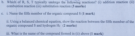 Which of R, S, T typically undergo the following reactions? (i) addition reaction (ii) 
combustion reaction (iii) substitution reaction (3 marks) 
c. i. Name the fifth member of the organic compound S (1 mark) 
ii. Using a balanced chemical equation, show the reaction between the fifth member of the 
organic compound S and hydrogen H_2 (2 marks) 
iii. What is the name of the compound formed in (ii) above (1 mark)