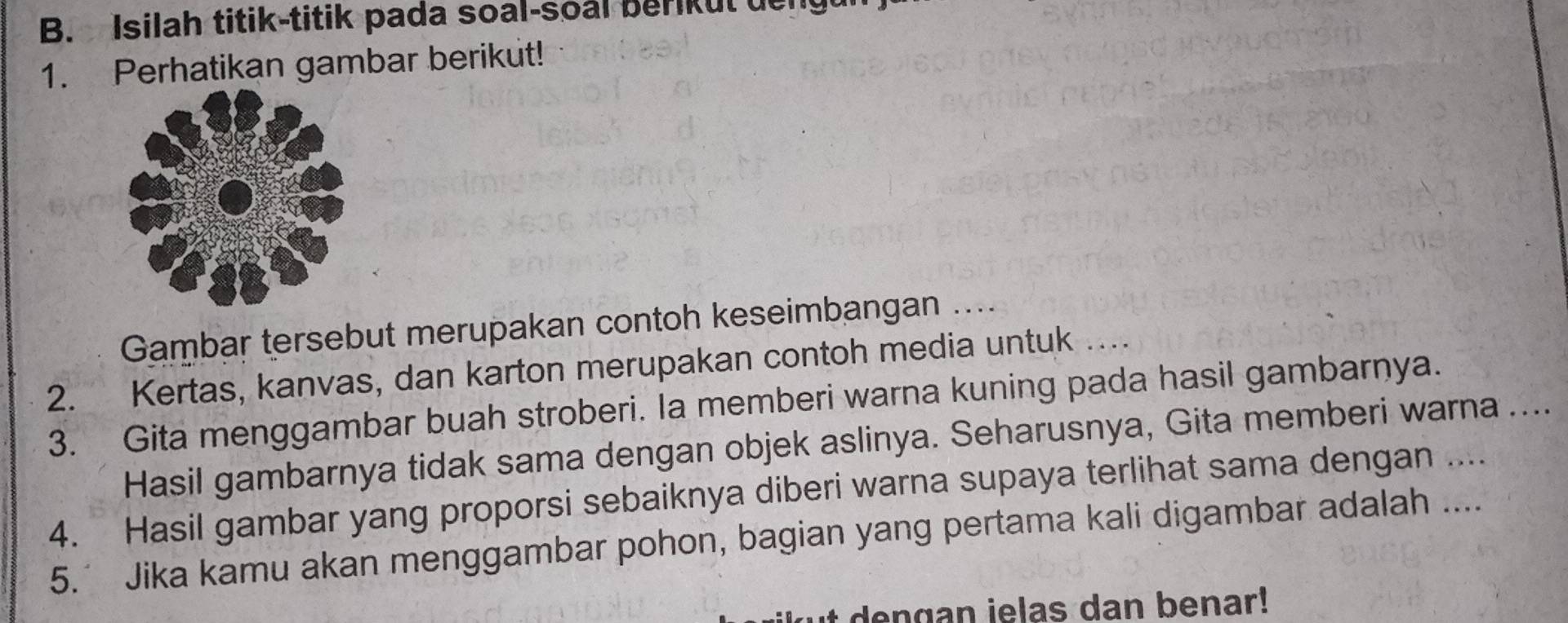 Isilah titik-titik pada soal-soal berikut deng 
1. Perhatikan gambar berikut! 
Gambar tersebut merupakan contoh keseimbangan .... 
2. Kertas, kanvas, dan karton merupakan contoh media untuk ….. 
3. Gita menggambar buah stroberi. Ia memberi warna kuning pada hasil gambarnya. 
Hasil gambarnya tidak sama dengan objek aslinya. Seharusnya, Gita memberi warna .... 
4. Hasil gambar yang proporsi sebaiknya diberi warna supaya terlihat sama dengan .... 
5.’ Jika kamu akan menggambar pohon, bagian yang pertama kali digambar adalah .... 
ut dengan ielas dan benar!