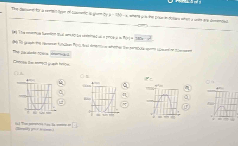 Péents: () of 1 
The demand for a cartain type of cosmetic is given by p=180-x , where p is the price in dollars when x units are demanded. 
(a) The revenue function that would be obtained at a price p is R(x)=180x-x^2
(b) To graph the reverue function P(x) , first determine whether the parabola opens upward or downward. 
The parabola opans dowmward. 
Choose the comect graph below. 
B
4R
3 
I 
(c) The parbole has its vertex at □ 
(Simpily your anseer)