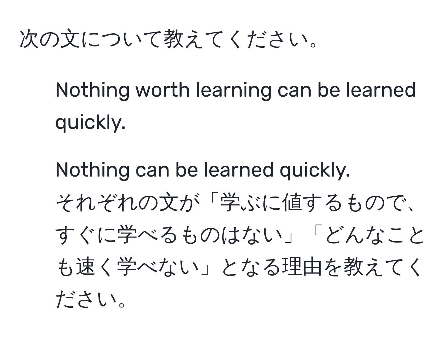 次の文について教えてください。  
1. Nothing worth learning can be learned quickly.  
2. Nothing can be learned quickly.  
それぞれの文が「学ぶに値するもので、すぐに学べるものはない」「どんなことも速く学べない」となる理由を教えてください。