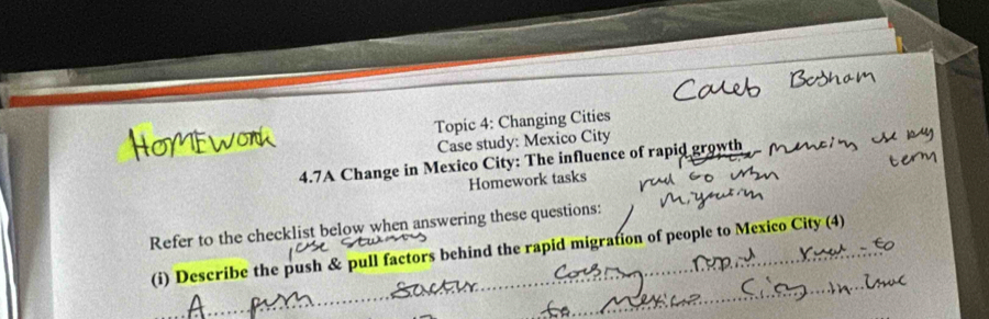 Topic 4: Changing Cities 
Case study: Mexico City 
4.7A Change in Mexico City: The influence of rapid growth 
Homework tasks 
Refer to the checklist below when answering these questions: 
(i) Describe the push & pull factors behind the rapid migration of people to Mexico City (4)