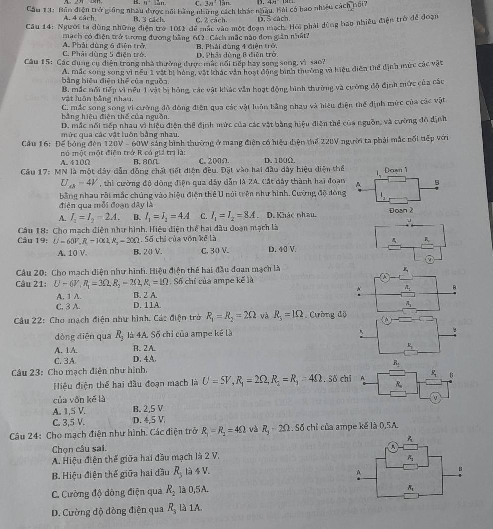 B. n^2 lần. C. 3n^21 n D. 4n
Câu 13: Bốn điện trở giống nhau được nối bằng những cách khác nhau. Hỏi có bao nhiêu cách nối?
A. 4 cách. B. 3 cách. C. 2 cách. D. 5 cách.
Câu 14: Người ta dùng những điện trở 10Ω để mắc vào một đoạn mạch. Hỏi phải dùng bao nhiêu điện trở đế đoạn
mạch có điện trở tương đương bằng 6Ω . Cách mắc nào đơn giản nhất?
A. Phải dùng 6 điện trở. B. Phải dùng 4 điện trở.
C. Phải dùng 5 điện trở. D. Phải dùng 8 điện trở.
Câu 15: Các dụng cụ điện trong nhà thường được mắc nối tiếp hay song song, vì sao?
A. mắc song song vì nếu 1 vật bị hỏng, vật khác vẫn hoạt động bình thường và hiệu điện thể định mức các vật
bằng hiệu điện thế của nguồn.
B. mắc nối tiếp vì nếu 1 vật bị hỏng, các vật khác vẫn hoạt động bình thường và cường độ định mức của các
vật luôn bằng nhau.
C. mắc song song vì cường độ dòng điện qua các vật luôn bằng nhau và hiệu điện thế định mức của các vật
bằng hiệu điện thế của nguồn.
D. mắc nối tiếp nhau vì hiệu điện thế định mức của các vật bằng hiệu điện thế của nguồn, và cường độ định
mức qua các vật luôn bằng nhau.
Câu 16: Để bóng đèn 120V - 60W sáng bình thường ở mạng điện có hiệu điện thế 220V người ta phải mắc nối tiếp với
nó một một điện trở R có giá trị là:
A. 410Ω B.80Ω. C. 200Ω. D. 100Ω.
Câu 17: MN là một dây dẫn đồng chất tiết diện đều. Đặt vào hai đầu dây hiệu điện thế 1、 Đoạn 1
U_AB=4V , thì cường độ dòng điện qua dây dẫn là 2A. Cắt dây thành hai đoạn A B
bằng nhau rồi mắc chúng vào hiệu điện thế U nói trên như hình. Cường độ dòng l_2
điện qua mỗi đoạn dây là Đoan 2
A. I_1=I_2=2A. B. I_1=I_2=4A C. I_1=I_2=8A D. Khác nhau.
u
Câu 18: Cho mạch điện như hình. Hiệu điện thế hai đầu đoạn mạch là
Câu 19: U=60V,R_1=10Omega ,R_2=20Omega. Số chỉ của vôn kế là
R R_2
A. 10 V. B. 20 V. C. 30 V. D. 40 V.
v
Câu 20: Cho mạch điện như hình. Hiệu điện thế hai đầu đoạn mạch là R_1
Câu 21: U=6V,R_1=3Omega ,R_2=2Omega ,R_3=1Omega. Số chỉ của ampe kế là
A R_2 B
A. 1 A. B. 2 A.
C. 3 A. D. 11A. R_5
Câu 22: Cho mạch điện như hình. Các điện trở R_1=R_2=2Omega và R_3=1Omega.  Cường độ A
dòng điện qua R_3 là 4A. Số chỉ của ampe kế là
A
B
A. 1A. B. 2A.
R_3
C. 3A. D. 4A.
Câu 23: Cho mạch điện như hình. 
Hiệu điện thế hai đầu đoạn mạch là U=5V,R_1=2Omega ,R_2=R_3=4Omega. Số c
của vôn kế là
A. 1,5 V. B. 2,5 V.
C. 3,5 V. D. 4,5 V.
Câu 24: Cho mạch điện như hình. Các điện trở R_1=R_2=4Omega và R_3=2Omega. Số chỉ của ampe kế là 0,5A.
Chọn câu sai. 
A. Hiệu điện thế giữa hai đầu mạch là 2 V.
B. Hiệu điện thế giữa hai đầu R_3 là 4 V. 
C. Cường độ dòng điện qua R_2 là 0,5A.
D. Cường độ dòng điện qua R_3 là 1A.