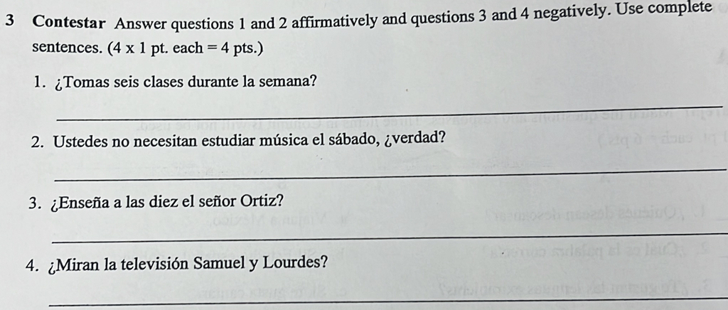 Contestar Answer questions 1 and 2 affirmatively and questions 3 and 4 negatively. Use complete 
sentences. (4* 1 pt. each =4 pts.) 
1. ¿Tomas seis clases durante la semana? 
_ 
2. Ustedes no necesitan estudiar música el sábado, ¿verdad? 
_ 
3. ¿Enseña a las diez el señor Ortiz? 
_ 
4. ¿Miran la televisión Samuel y Lourdes? 
_