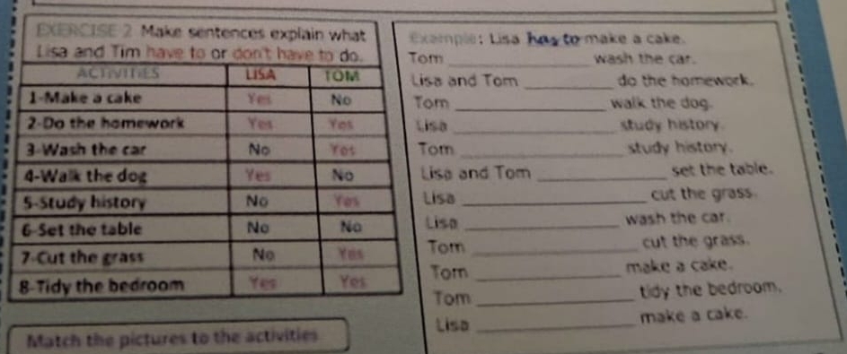 mple: Lisa ha to make a cake. 
_wash the car. 
and Tom _do the homework. 
m _walk the dog. 
a _study history. 
m _study history. 
a and Tom _set the table. 
sa _cut the grass 
sa _wash the car. 
om _cut the grass. 
or _make a cake. 
om_ tidy the bedroom. 
Lisa 
Match the pictures to the activities _make a cake.