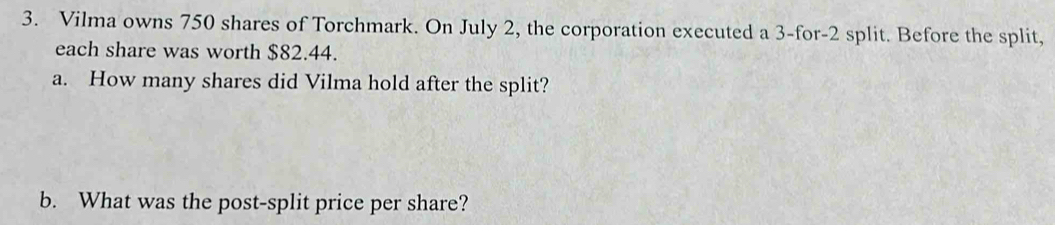 Vilma owns 750 shares of Torchmark. On July 2, the corporation executed a 3 -for -2 split. Before the split, 
each share was worth $82.44. 
a. How many shares did Vilma hold after the split? 
b. What was the post-split price per share?