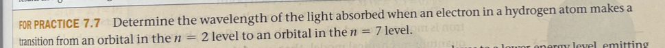 FOR PRACTICE 7.7 Determine the wavelength of the light absorbed when an electron in a hydrogen atom makes a 
transition from an orbital in the n=2 level to an orbital in the n=7 level.