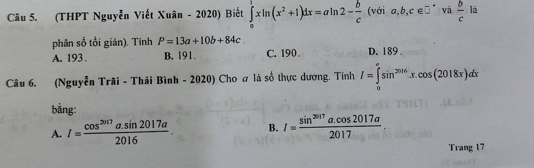 (THPT Nguyễn Viết Xuân - 2020) Biết ∈tlimits _0^(1xln (x^2)+1)dx=aln 2- b/c (voia,b,c∈ □^(·) và  b/c la
phân số tối giàn). Tính P=13a+10b+84c.
A. 193. B. 191.
C. 190. D. 189.
Câu 6. (Nguyễn Trãi - Thái Bình - 2020) Cho a là số thực dương. Tính I=∈tlimits _0^(asin ^2016)x.cos (2018x)dx
bằng:
A. I= (cos^(2017)a.sin 2017a)/2016 .
B. I= (sin^(2017)a.cos 2017a)/2017 . 
Trang 17