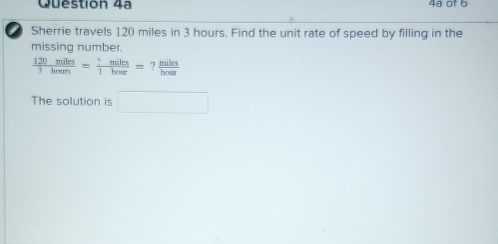 Question 4ª 4ª of b 
Sherrie travels 120 miles in 3 hours. Find the unit rate of speed by filling in the 
missing number.
 120miles/3houn = ?miles/1houe =? miles/boe 
The solution is □