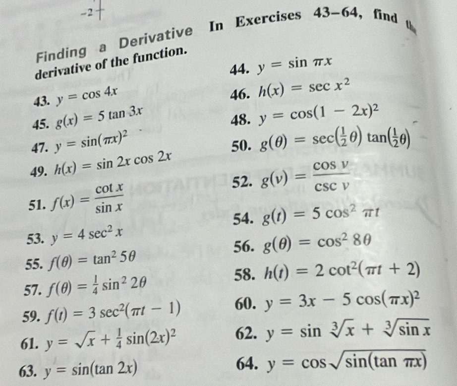 Finding a Derivative In Exercises 43-64 , find 
derivative of the function. 
44. y=sin π x
43. y=cos 4x
46. h(x)=sec x^2
45. g(x)=5tan 3x 48. y=cos (1-2x)^2
47. y=sin (π x)^2 50. 
49. h(x)=sin 2xcos 2x g(θ )=sec ( 1/2 θ )tan ( 1/2 θ )
52. g(v)= cos v/csc v 
51. f(x)= cot x/sin x 
54. g(t)=5cos^2π t
53. y=4sec^2x
56. g(θ )=cos^28θ
55. f(θ )=tan^25θ
57. f(θ )= 1/4 sin^22θ
58. h(t)=2cot^2(π t+2)
60. 
59. f(t)=3sec^2(π t-1) y=3x-5cos (π x)^2
61. y=sqrt(x)+ 1/4 sin (2x)^2
62. y=sin sqrt[3](x)+sqrt[3](sin x)
63. y=sin (tan 2x) 64. y=cos sqrt(sin (tan π x))