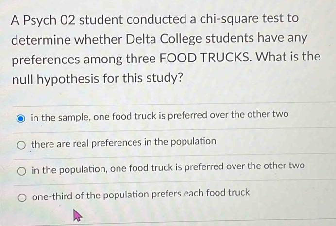 A Psych 02 student conducted a chi-square test to
determine whether Delta College students have any
preferences among three FOOD TRUCKS. What is the
null hypothesis for this study?
in the sample, one food truck is preferred over the other two
there are real preferences in the population
in the population, one food truck is preferred over the other two
one-third of the population prefers each food truck