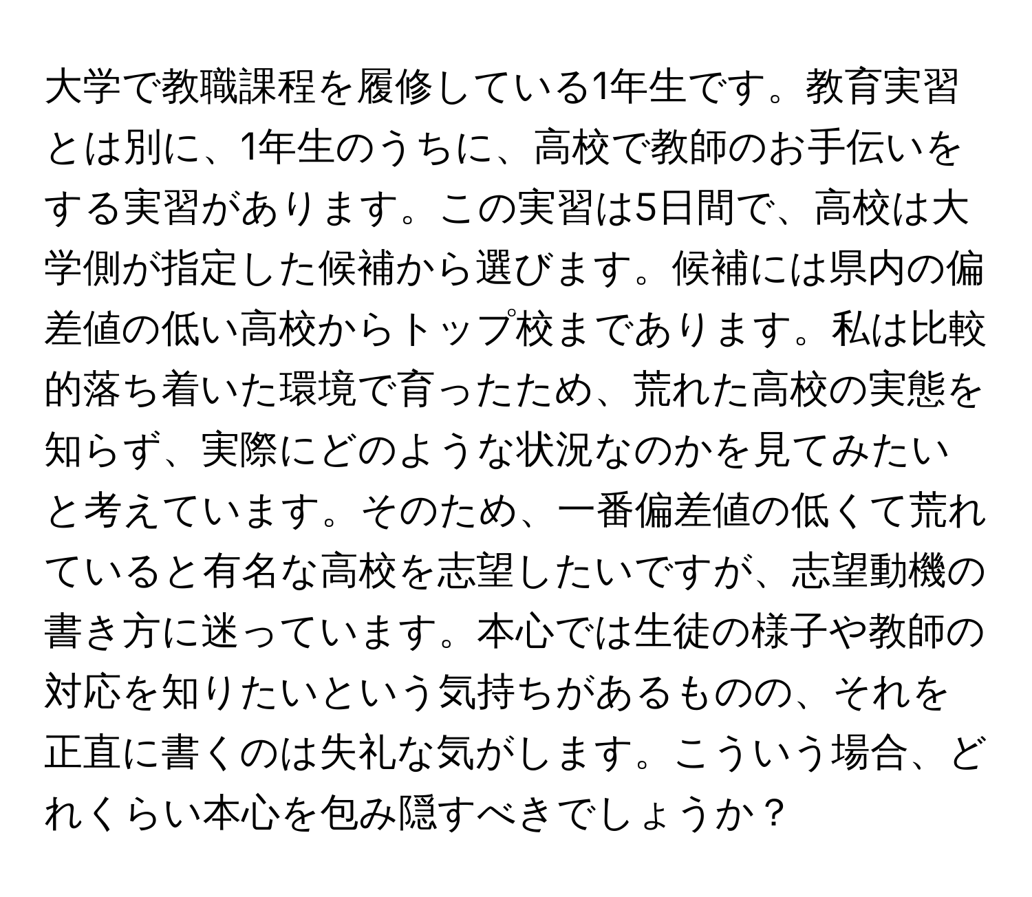 大学で教職課程を履修している1年生です。教育実習とは別に、1年生のうちに、高校で教師のお手伝いをする実習があります。この実習は5日間で、高校は大学側が指定した候補から選びます。候補には県内の偏差値の低い高校からトップ校まであります。私は比較的落ち着いた環境で育ったため、荒れた高校の実態を知らず、実際にどのような状況なのかを見てみたいと考えています。そのため、一番偏差値の低くて荒れていると有名な高校を志望したいですが、志望動機の書き方に迷っています。本心では生徒の様子や教師の対応を知りたいという気持ちがあるものの、それを正直に書くのは失礼な気がします。こういう場合、どれくらい本心を包み隠すべきでしょうか？