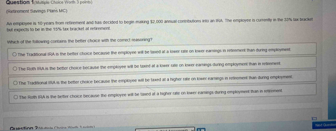 Question 1(Multiple Choice Worth 3 paints) 
(Retirement Savings Plan's MC) 
An employee is 10 years from retirement and has decided to begin making $2,000 annual contributions into an IRA. The employee is currently in the 33% tax bracket 
but expects to be in the 15% tax bracket at retirement. 
Question 2 ultiola Chaine Worth 3 nointe Next Questio