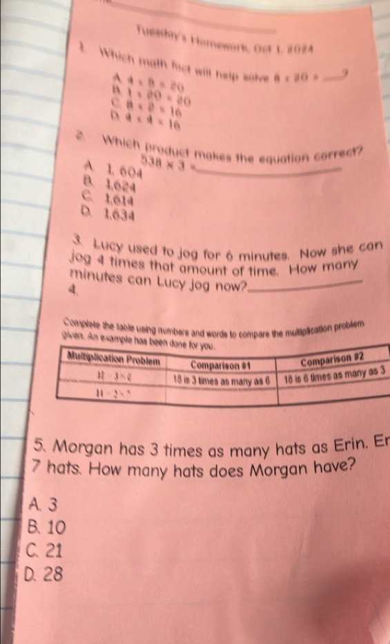 Tueakn's Homework, Ost 1, 2024
1. Which math fact will help solve 8* 80= _
A
B 4* B=20
9
1* 20=20
c a=2=16
D a=a=16
A Which product makes the equation correct?
A. 1, 604 538* 3= _
B. 1,624
C. 1,614
D. 1,634
3. Lucy used to jog for 6 minutes. Now she can
jog 4 times that amount of time. How many
minutes can Lucy jog now?_
4、
Complete the table using numbers and words to compare the multiplication probliem
given. An ex
5. Morgan has 3 times as many hats as Erin. Er
7 hats. How many hats does Morgan have?
A. 3
B. 10
C. 21
D. 28