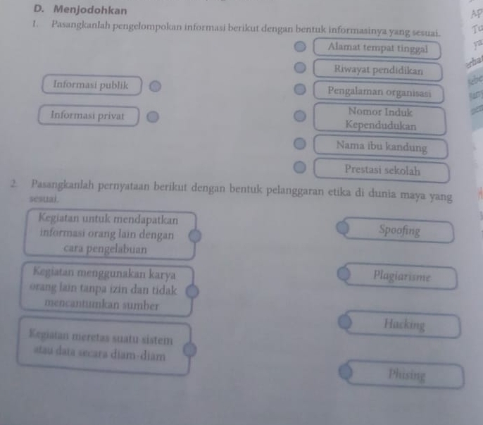 Menjodohkan
AP
1. Pasangkanlah pengelompokan informasi berikut dengan bentuk informasinya yang sesuai. Tu
Alamat tempat tinggal
erba
Riwayat pendidikan
jabe
Informasi publik Pengalaman organisasi Rany
Nomor Induk
Informasi privat Kependudukan
Nama ibu kandung
Prestasi sekolah
2 Pasangkanlah pernyataan berikut dengan bentuk pelanggaran etika di dunia maya yang
sesuai.
Kegiatan untuk mendapatkan Spoofing
informasi orang lain dengan
cara pengelabuan
Kegiatan menggunakan karya
Plagiarisme
orang lain tanpa izin dan tidak
mencantumkan sumber Hacking
Kegiaian meretas suatu sistem
atau data secara diam-diam Phising