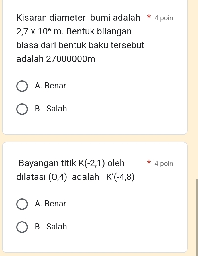 Kisaran diameter bumi adalah * 4 poin
2,7* 10^6m. Bentuk bilangan
biasa dari bentuk baku tersebut
adalah 27000000m
A. Benar
B. Salah
Bayangan titik K(-2,1) oleh 4 poin
dilatasi (0,4) adalah K'(-4,8)
A. Benar
B. Salah