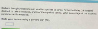 Barbara brought chocolate and vanilia cupcakes to school for her birthday. 24 students 
picked a vanilla cupcake? decided to take a cupcake, and 6 of them picked vanilla. What percentage of the students 
Write your answer using a percent sign (%).