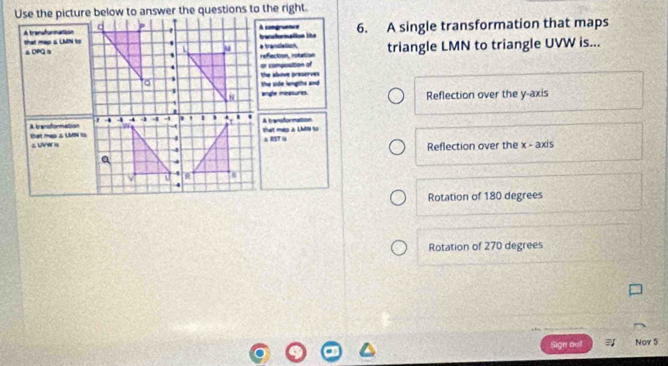 A comgruence 6. A single transformation that maps
bensformation like
a translation triangle LMN to triangle UVW is...
reflection, rotation
or composition of
the above preserves 
the uide lengths and 
angle meatures. Reflection over the y-axis
A bansformation
that map  LMN to
Reflection over the x - axis
Rotation of 180 degrees
Rotation of 270 degrees
Sign out Nov 5
