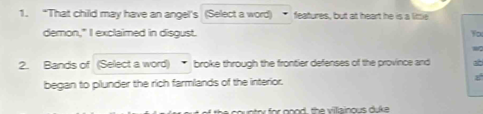 “That child may have an angel's (Select a word) features, but at heart he is a little 
demon," I exclaimed in disgust. You 
2. Bands of (Select a word) broke through the frontier defenses of the province and 
began to plunder the rich farmlands of the interior. 
the country for good, the villainous duke