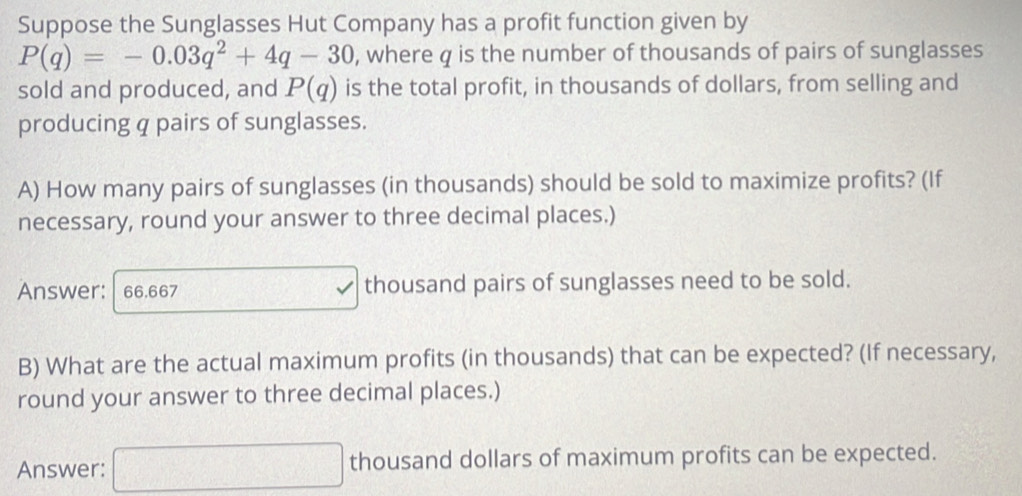 Suppose the Sunglasses Hut Company has a profit function given by
P(q)=-0.03q^2+4q-30 , where q is the number of thousands of pairs of sunglasses 
sold and produced, and P(q) is the total profit, in thousands of dollars, from selling and 
producing q pairs of sunglasses. 
A) How many pairs of sunglasses (in thousands) should be sold to maximize profits? (If 
necessary, round your answer to three decimal places.) 
Answer: 66.667 thousand pairs of sunglasses need to be sold. 
B) What are the actual maximum profits (in thousands) that can be expected? (If necessary, 
round your answer to three decimal places.) 
Answer: □ thousand dollars of maximum profits can be expected.