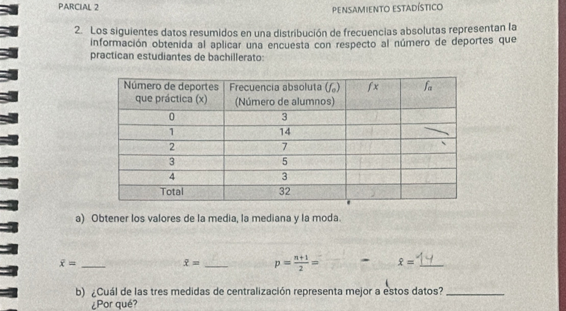 PARCIAL 2
pensamiento estadístico
2. Los siguientes datos resumidos en una distribución de frecuencias absolutas representan la
información obtenida al aplicar una encuesta con respecto al número de deportes que
practican estudiantes de bachillerato:
a) Obtener los valores de la media, la mediana y la moda.
overline x= _
_ overline x=
p= (n+1)/2 =
_ hat x=
b) ¿Cuál de las tres medidas de centralización representa mejor a estos datos?_
¿Por qué?