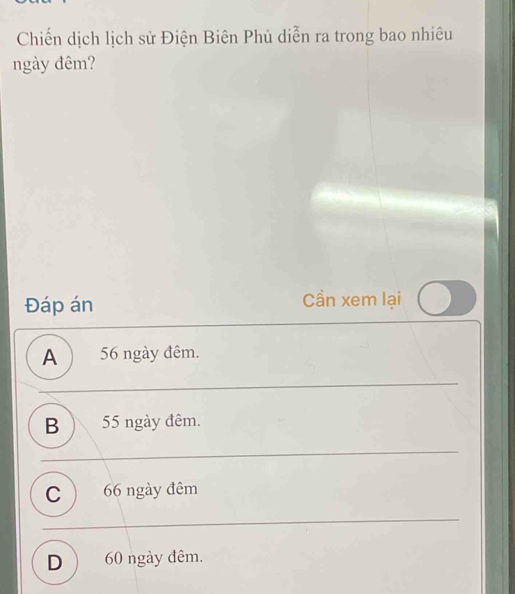 Chiến dịch lịch sử Điện Biên Phủ diễn ra trong bao nhiêu
ngày đêm?
Đáp án
Cần xem lại
A ) 56 ngày đêm.
B ) 55 ngày đêm.
C ) 66 ngày đêm
D  60 ngày đêm.