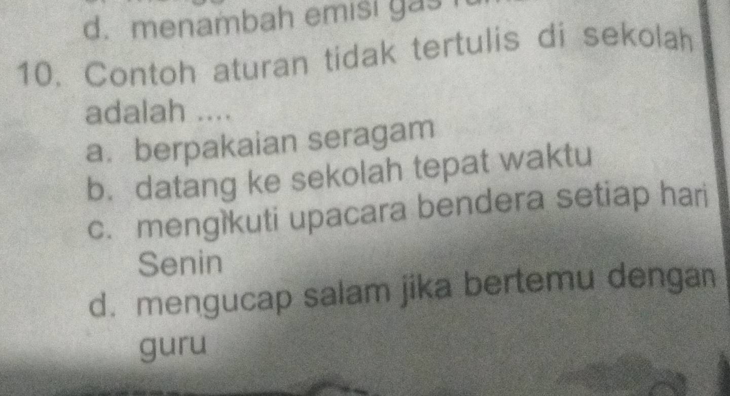 d. menambah emisi gas 
10. Contoh aturan tidak tertulis di sekolah
adalah ....
a.berpakaian seragam
b. datang ke sekolah tepat waktu
c. mengikuti upacara bendera setiap hari
Senin
d. mengucap salam jika bertemu dengan
guru