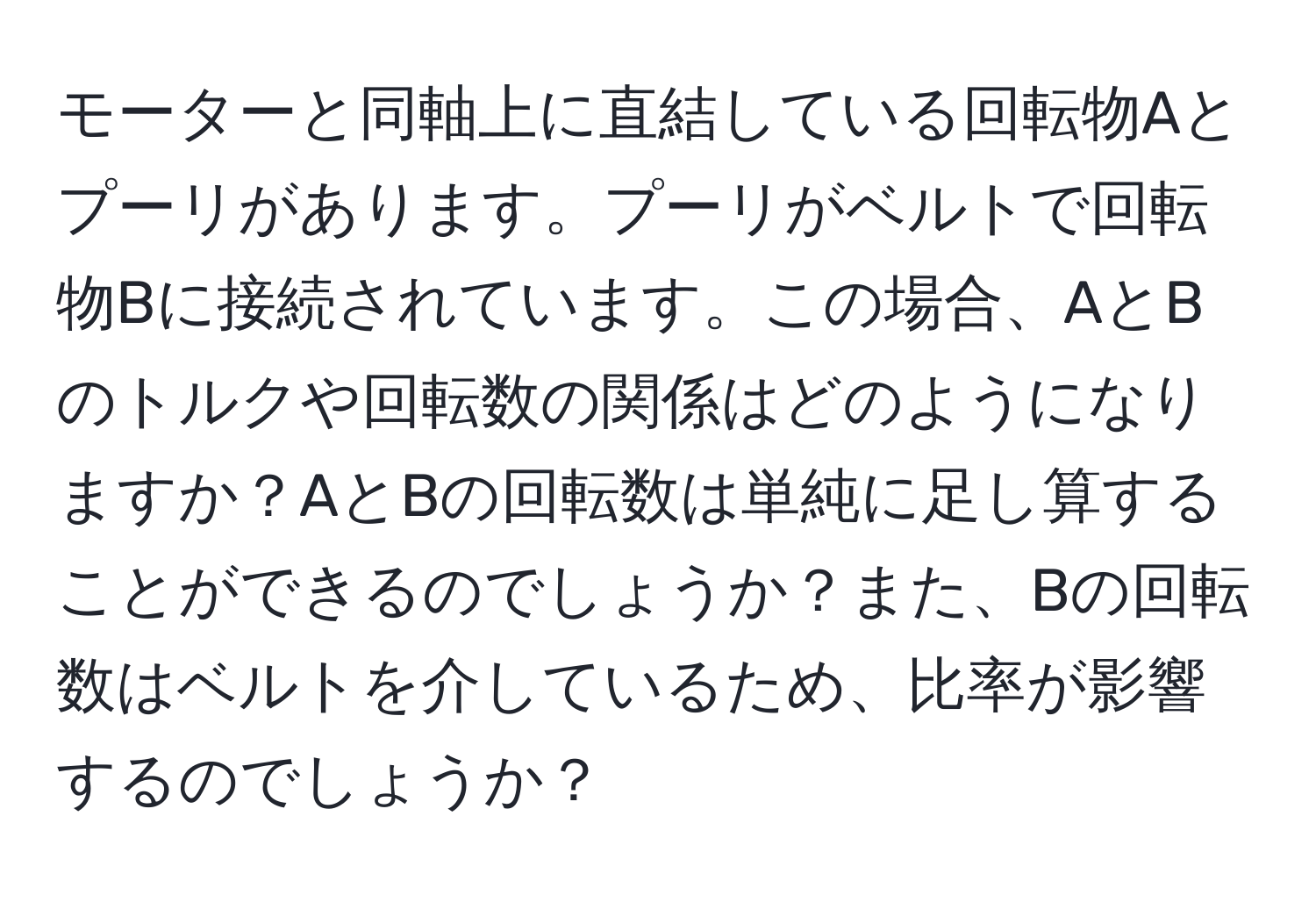 モーターと同軸上に直結している回転物Aとプーリがあります。プーリがベルトで回転物Bに接続されています。この場合、AとBのトルクや回転数の関係はどのようになりますか？AとBの回転数は単純に足し算することができるのでしょうか？また、Bの回転数はベルトを介しているため、比率が影響するのでしょうか？