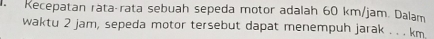Kecepatan rätaçrata sebuah sepeda motor adalah 60 km/jam. Dalam 
waktu 2 jam, sepeda motor tersebut dapat menempuh jarak . . . km