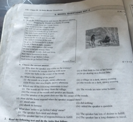 170 / Class IX: 10 Ssts Model Questions
4. MODEL QUESTIONS SET 4
E N   
Time t hes
d. Mood the following corm and choose the correct answer.
W hont woods these are i think I kn Stopping by Woods on a Snewy E rraing
He will not see me sapping here His bouse is to the vollage though 
Te wetch his woods filf up with soow .
Eu sos mtfs e farmfnee né= My little hoess most think it goc
The darkest evening of the year. fetuces the wonds anf fncen lake
To ask if there is some mistake. ife gives his hamess hells a shake 
Of easy wind and doway flake. The only other sound's the sweep
But I have promises to keep. The wood's are lovely, clank wad deep.
And miles to go before I sleep. And miles to go before I sleep,
5* 1=5
A. Choose the correct answer.
(#) Why does the speaker stop while on the journey?
(1) to watch the woods filfed up with snow (ii) to find food for his or her horse
(i) to say bello to the owner of the woods (iv) to go skating on a frozen lake 
(b) What is the setring of the poem? ) the woods on a bright, snowy afternoon (ii) a village on a dark, snowy evening
(iii)a frozen lake on a bright, snowy afternoon
(c) Which one of the following statements is true? (iv)the woods on a dark, snowy evening
(?) The woods are far away from the village.
(ii)The owner of the woods and speaker are friends. (i) The woods are near some houses
(iv) The speaker of the poem does not like the owner of the woods.
(d) How did the horse respond when the speaker stopped there?
④ stood calm (ii) did nothing
(iii) shook its harness (iv) asked the speaker a question
(c) What does 'miles to go before I sleep' mean?
(i) The speaker feels tired and sleepy. (ii) The speaker has lots of desires to fulfill.
(iii)The speaker has fots of responsibilities to fulfill. (iv)The speaker has a long distance to travel
2. Read the following text and do the tasks that follow