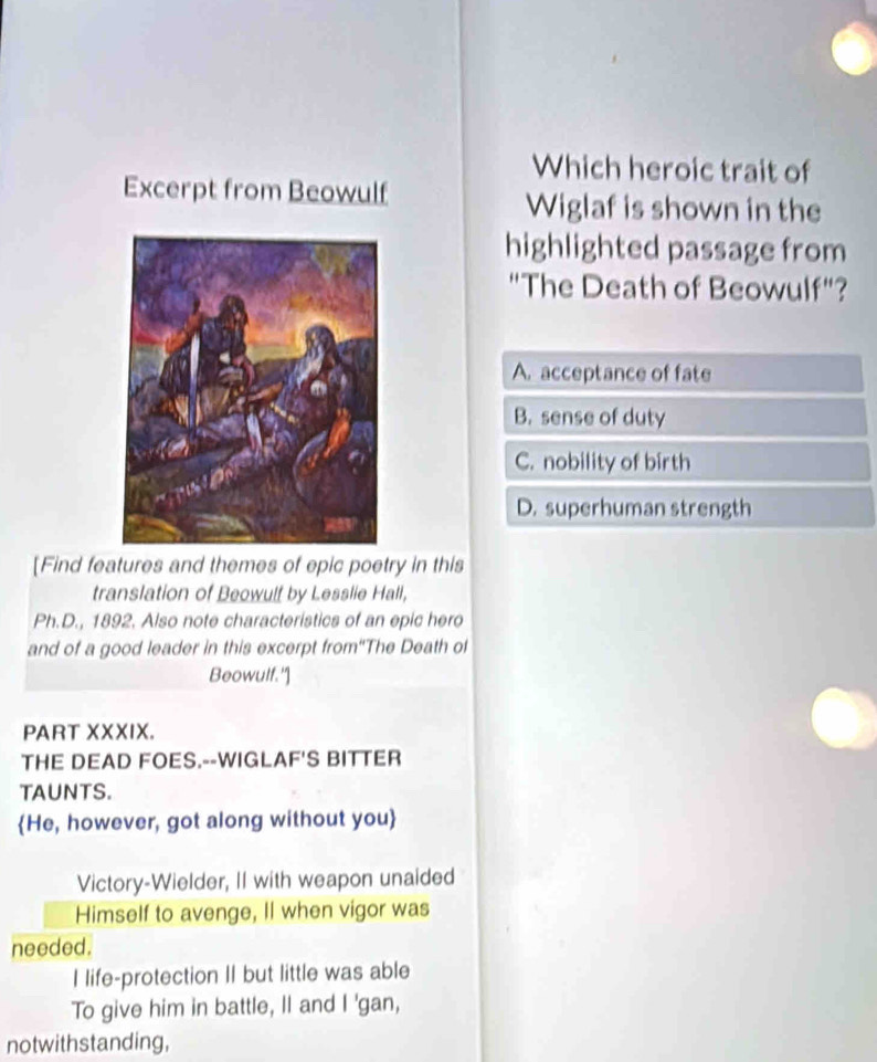 Which heroic trait of
Excerpt from Beowulf
Wiglaf is shown in the
highlighted passage from
"The Death of Beowulf"?
A. acceptance of fate
B. sense of duty
C. nobility of birth
D. superhuman strength
[Find features and themes of epic poetry in this
translation of Beowulf by Lesslie Hall,
Ph.D., 1892. Also note characteristics of an epic hero
and of a good leader in this excerpt from“The Death of
Beowulf.']
PART XXXIX.
THE DEAD FOES.--WIGLAF'S BITTER
TAUNTS.
He, however, got along without you
Victory-Wielder, II with weapon unaided
Himself to avenge, Il when vigor was
needed.
I life-protection II but little was able
To give him in battle, Il and I 'gan,
notwithstanding,