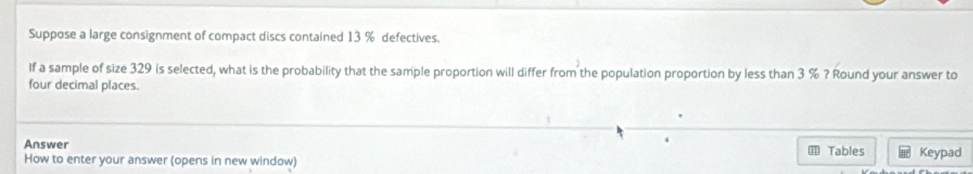 Suppose a large consignment of compact discs contained 13 % defectives. 
If a sample of size 329 is selected, what is the probability that the sample proportion will differ from the population proportion by less than 3 % ? Round your answer to 
four decimal places. 
Answer 
How to enter your answer (opens in new window) Tables Keypad