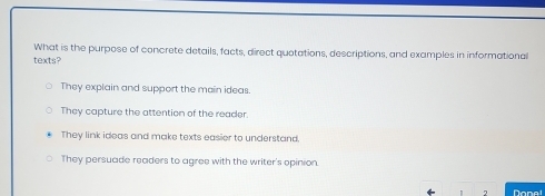 What is the purpose of concrete details, facts, direct quotations, descriptions, and examples in informational
texts?
They explain and support the main ideas
They capture the attention of the reader
They link ideas and make texts easier to understand.
They persuade readers to agree with the writer's opinion.
7 Done!