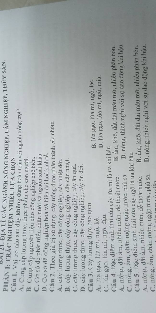 PAi 21. Địa lí các ngành nông nghiệp, lâm nghiệp, thủy sản.
PhÀN I: TRÁC NGHIệM NhIÈU Lựa chọn
Câu 1. Vai trò nào sau đây không đúng hoàn toàn với ngành trồng trọt?
A. Cung cấp lương thực, thực phẩm cho con người.
B. Cung cấp nguyên liệu cho công nghiệp chế biến.
C. Cơ sở để phát triển chăn nuôi và nguồn xuất khẩu.
D. Cơ sở để công nghiệp hoá và hiện đại hoá kinh tế.
Câu 2. Theo giá trị sử dụng, cây trồng được phân thành các nhóm
A. cây lương thực, cây công nghiệp, cây nhiệt đới.
B. cây lương thực, cây công nghiệp, cây cận nhiệt.
C. cây lương thực, cây công nghiệp, cây ăn quả.
D. cây lương thực, cây công nghiệp, cây ôn đới.
Câu 3. Cây lương thực bao gồm
A. lúa gạo, lúa mì, ngô, kê. B. lúa gạo, lúa mì, ngô, lạc.
C. lúa gạo, lúa mì, ngô, đậu. D. lúa gạo, lúa mì, ngô, mía.
Câu 4. Đặc điểm sinh thái của cây lúa mì là ưa khí hậu
A. nóng, đất ẩm, nhiều mùn, dễ thoát nước. B. ấm, khô, đất đai màu mỡ, nhiều phân bón.
C. nóng, ẩm, chân ruộng ngập nước, phù sa. D. nóng, thích nghi với sự dao động khí hậu.
Câu 5. Đặc điểm sinh thái của cây ngô là ưa khí hậu
A. nóng, đất ẩm, nhiều mùn, dễ thoát nước. B. ấm, khô, đất đai màu mỡ, nhiều phân bón.
C. nóng, ẩm, chân ruộng ngập nước, phù sa. D. nóng, thích nghi với sự dao động khí hậu.