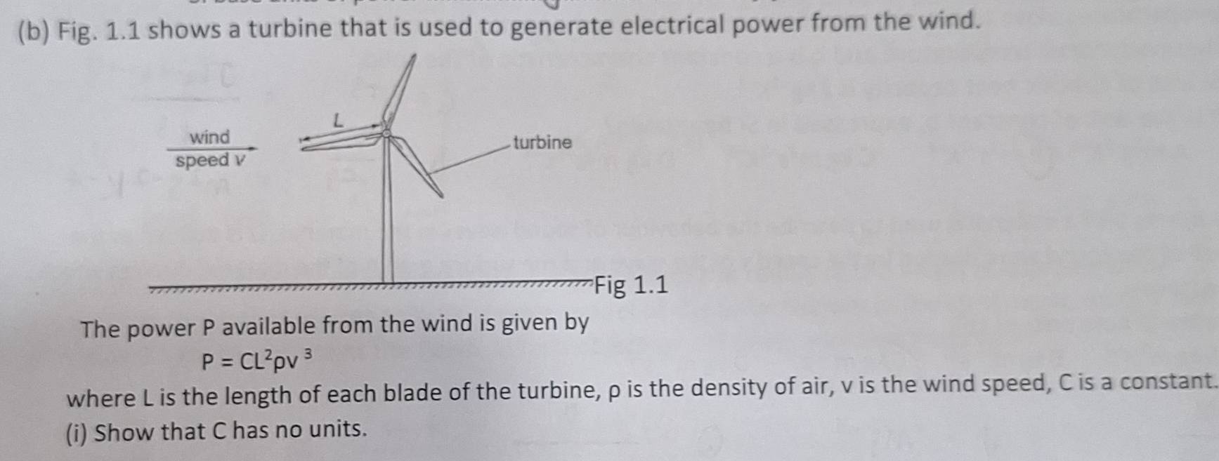 Fig. 1.1 shows a turbine that is used to generate electrical power from the wind. 
The power P available from the wind is given by
P=CL^2rho v^3
where L is the length of each blade of the turbine, ρ is the density of air, v is the wind speed, C is a constant. 
(i) Show that C has no units.