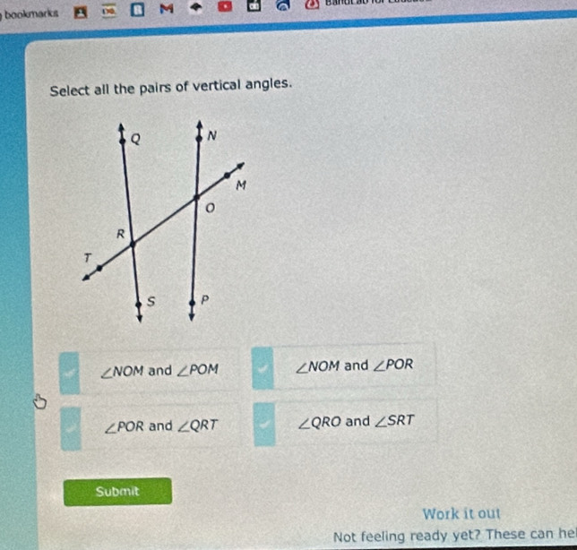 bookmarks M
Select all the pairs of vertical angles.
∠ NOM and ∠ POM ∠ NOM and ∠ POR
∠ POR and ∠ QRT ∠ QRO and ∠ SRT
Submit
Work it out
Not feeling ready yet? These can he