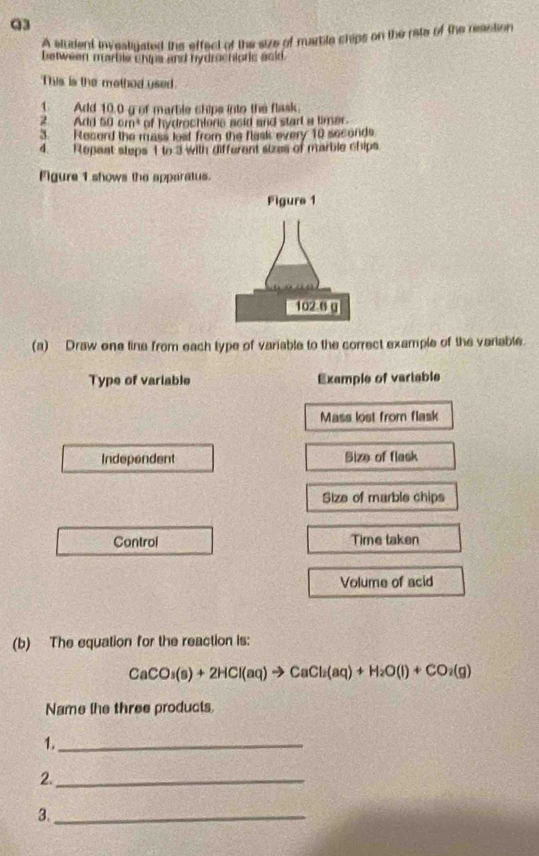 A sludent invealigated the effect of the size of marble chips on the rite of the resstion 
between marble chips and hydrochioric ackd. 
This is the method used. 
1. Add 10.0 g of marble chips into the flask. 
2 Add 50 0m^4 of hydrochione acid and start a limer. 
3. Record the mass lest from the flask every 10 seconds
4. Repeat steps 1 to 3 with different sizes of marble chips 
Figure 1 shows the apperatus. 
(a) Draw one line from each type of variable to the correct example of the variable. 
Type of variable Example of variable 
Mass lost from flask 
Independent Size of flask 
Size of marble chips 
Control Time taken 
Volume of acid 
(b) The equation for the reaction is:
CaCO_3(s)+2HCl(aq)to CaCl_2(aq)+H_2O(l)+CO_2(g)
Name the three products 
_1 
2._ 
3._