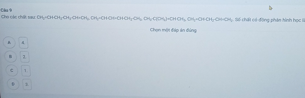 Cho các chất sau: CH_2=CH-CH_2-CH_2-CH=CH_2, CH_2=CH-CH_2-CH_3, CH_3-C(CH_3))=CH-CH_2CH_2=CH-CH_2-CH=CH_2. Số chất có đồng phân hình học là
Chọn một đáp án đúng
A 4.
B 2.
C 1.
D 3.