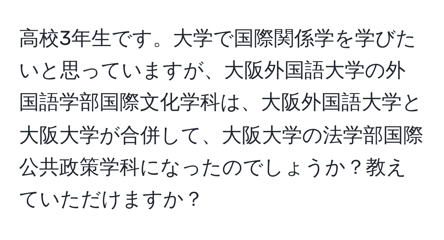 高校3年生です。大学で国際関係学を学びたいと思っていますが、大阪外国語大学の外国語学部国際文化学科は、大阪外国語大学と大阪大学が合併して、大阪大学の法学部国際公共政策学科になったのでしょうか？教えていただけますか？