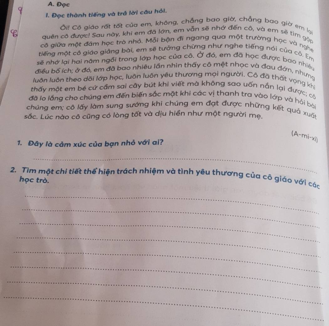 Đọc 
1. Đọc thành tiếng và trả lời câu hỏi. 
Ôi! Cô giáo rất tốt của em, không, chẳng bao giờ, chẳng bao giờ em lại 
quên cô được! Sau này, khi em đã lớn, em vẫn sẽ nhớ đến cô, và em sẽ tìm gặp 
cô giữa một đám học trò nhỏ. Mỗi bận đi ngang qua một trường học và nghe 
tiếng một cô giáo giảng bài, em sẽ tưởng chừng như nghe tiếng nói của cô. Em 
sẽ nhớ lại hai năm ngồi trong lớp học của cô. Ở đó, em đã học được bao nhiêu 
điều bổ ích; ở đó, em đã bao nhiêu lần nhìn thấy cô mệt nhọc và đau đớn, nhưng 
luôn luôn theo dõi lớp học, luôn luôn yêu thương mọi người. Cô đã thất vọng khi 
thấy một em bé cứ cầm sai cây bút khi viết mà không sao uốn nắn lại được; cô 
đã lo lắng cho chúng em đến biến sắc mặt khi các vị thanh tra vào lớp và hỏi bài 
chúng em; cô lấy làm sung sướng khi chúng em đạt được những kết quả xuất 
sắc. Lúc nào cô cũng có lòng tốt và dịu hiền như một người mẹ. 
(A-mi-xi) 
1. Đây là cảm xúc của bạn nhỏ với ai? 
_ 
2. Tìm một chi tiết thể hiện trách nhiệm và tình yêu thương của cô giáo với các 
học trò. 
_ 
_ 
_ 
_ 
_ 
_ 
_ 
_