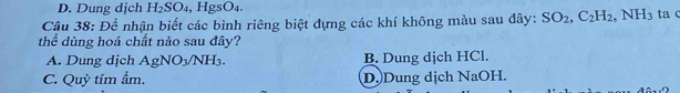 D. Dung dịch H_2SO_4 , HgSO_4. 
Câu 38: Để nhận biết các bình riêng biệt dựng các khí không màu sau đây: SO_2, C_2H_2, NH_3 ta c
thể dùng hoá chất nào sau đây?
A. Dung dịch AgNO_3/NH_3. B. Dung dịch HCl.
C. Quy tím ầm. D.Dung dịch NaOH.