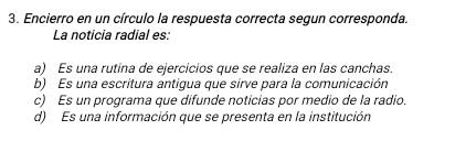 Encierro en un círculo la respuesta correcta segun corresponda.
La noticia radial es:
a) Es una rutina de ejercicios que se realiza en las canchas.
b) Es una escritura antigua que sirve para la comunicación
c) Es un programa que difunde noticias por medio de la radio.
d) Es una información que se presenta en la institución