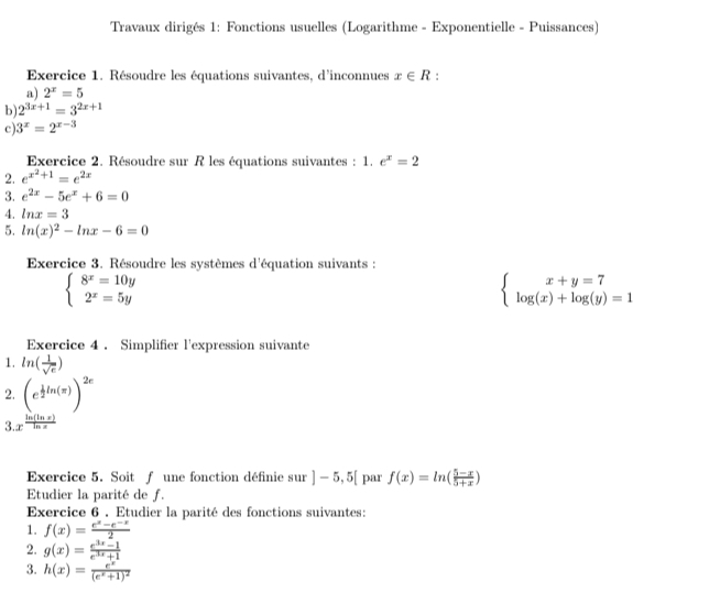 Travaux dirigés 1: Fonctions usuelles (Logarithme - Exponentielle - Puissances)
Exercice 1. Résoudre les équations suivantes, d'inconnues x∈ R :
a) 2^x=5
b) 2^(3x+1)=3^(2x+1)
c) 3^x=2^(x-3)
Exercice 2. Résoudre sur R les équations suivantes : 1. e^x=2
2. e^(x^2)+1=e^(2x)
3. e^(2x)-5e^x+6=0
4. ln x=3
5. ln (x)^2-ln x-6=0
Exercice 3. Résoudre les systèmes d'équation suivants :
beginarrayl 8^x=10y 2^x=5yendarray.
beginarrayl x+y=7 log (x)+log (y)=1endarray.
Exercice 4 . Simplifier l'expression suivante
1. ln ( 1/sqrt(e) )
2. beginpmatrix e^(frac 1)2ln (π )end(pmatrix)^(2e)
3.x^(frac ln (ln x))ln x
Exercice 5. Soit f une fonction définie sur ]-5,5[ par f(x)=ln ( (5-x)/5+x )
Etudier la parité de f.
Exercice 6 . Etudier la parité des fonctions suivantes:
1. f(x)= (e^x-e^(-x))/2 
2. g(x)= (e^(3x)-1)/e^(3x)+1 
3. h(x)=frac e^x(e^x+1)^2