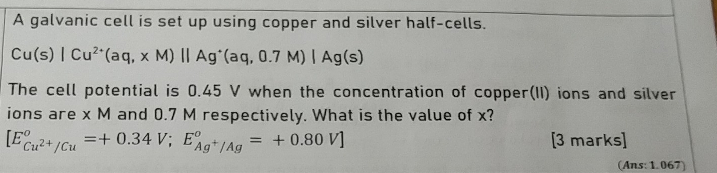 A galvanic cell is set up using copper and silver half-cells.
Cu(s)|Cu^(2+)(aq,xM)||Ag^+(aq,0.7M)|Ag(s)
The cell potential is 0.45 V when the concentration of copper(II) ions and silver 
ions are x M and 0.7 M respectively. What is the value of x?
[E_Cu^(2+)/Cu°=+0.34V; E_Ag^+/Ag°=+0.80V] [3 marks] 
(Ans: 1.067)