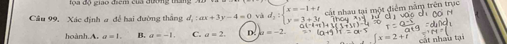 a độ giao điểm của đường tháng 2
Câu 99. Xác định a để hai đường thắng d_1:ax+3y-4=0 và d_2:beginarrayl x=-1+t y=3+3tendarray. cất nhau tại một điểm nằm trên trục
hoành.A. a=1. B. a=-1. C. a=2. D. a=-2.
[x=2+t cất nhâu tại