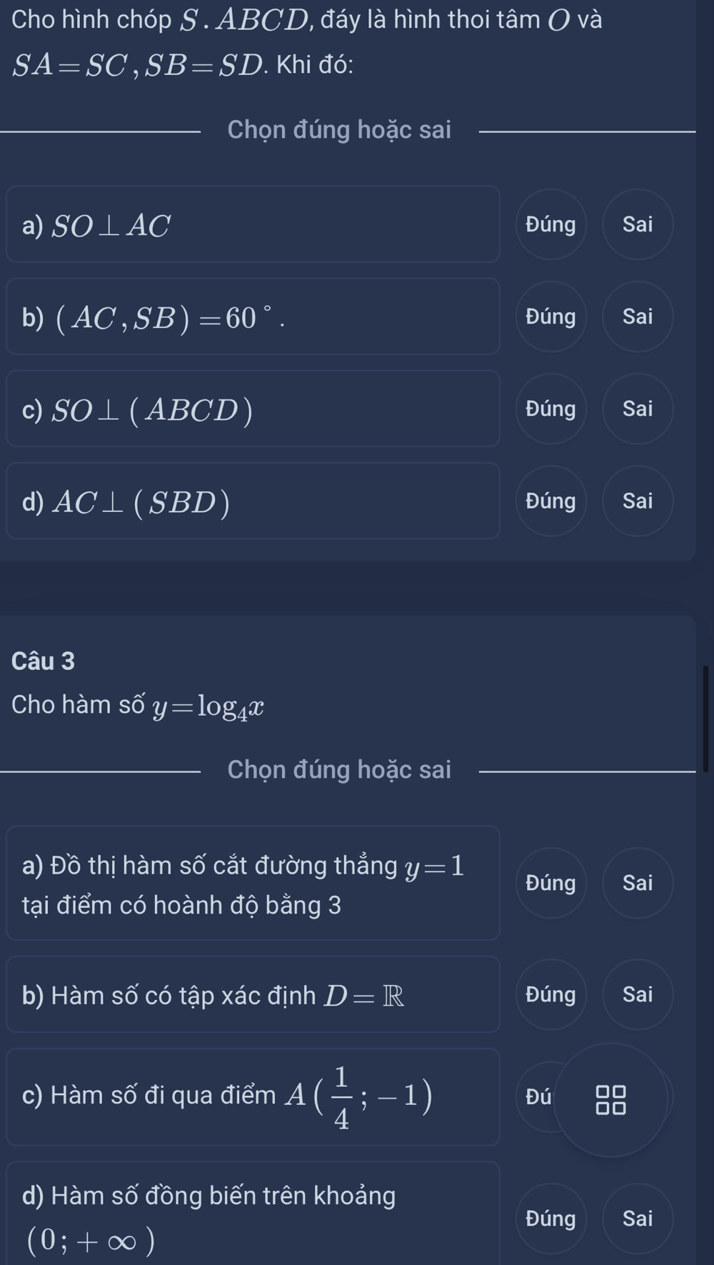 Cho hình chóp S . ABCD, đáy là hình thoi tâm O và
SA=SC, SB=SD. Khi đó:
Chọn đúng hoặc sai
a) SO⊥ AC Đúng Sai
b) (AC,SB)=60°. Đúng Sai
c) SO⊥ (ABCD) Đúng Sai
d) AC⊥ (SBD) Đúng Sai
Câu 3
Cho hàm số y=log _4x
Chọn đúng hoặc sai
a) Đồ thị hàm số cắt đường thẳng y=1
Đúng Sai
tại điểm có hoành độ bằng 3
b) Hàm số có tập xác định D=R Đúng Sai
c) Hàm số đi qua điểm A( 1/4 ;-1) Đú
d) Hàm số đồng biến trên khoảng
Đúng Sai
(0;+∈fty )